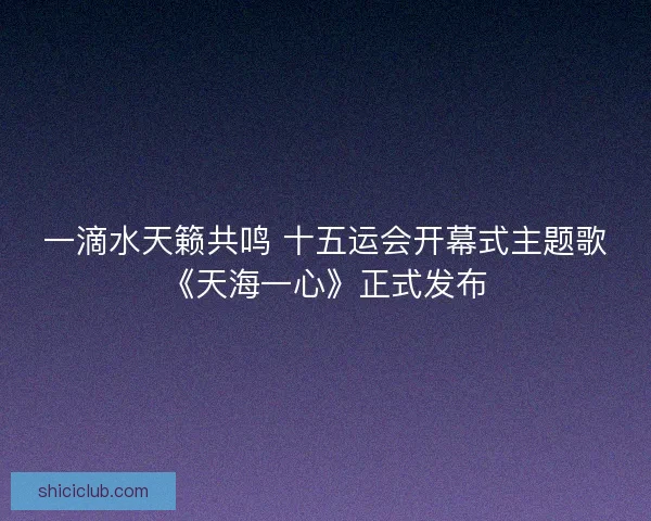 一滴水天籁共鸣 十五运会开幕式主题歌《天海一心》正式发布