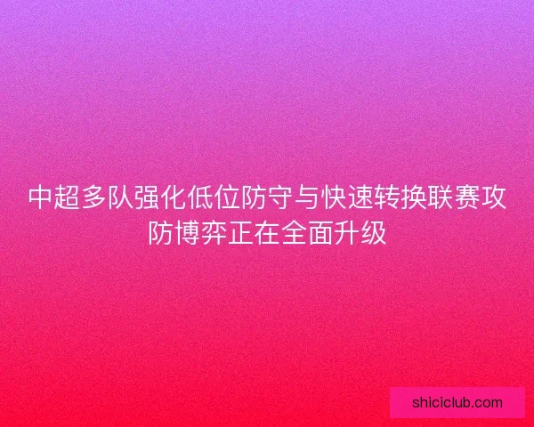 中超多队强化低位防守与快速转换联赛攻防博弈正在全面升级