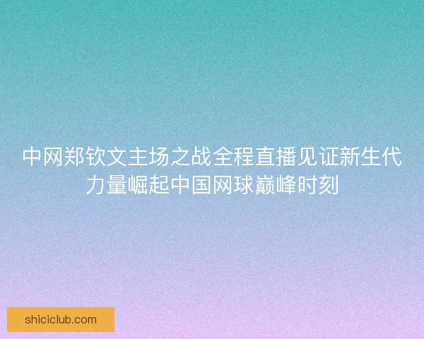 中网郑钦文主场之战全程直播见证新生代力量崛起中国网球巅峰时刻