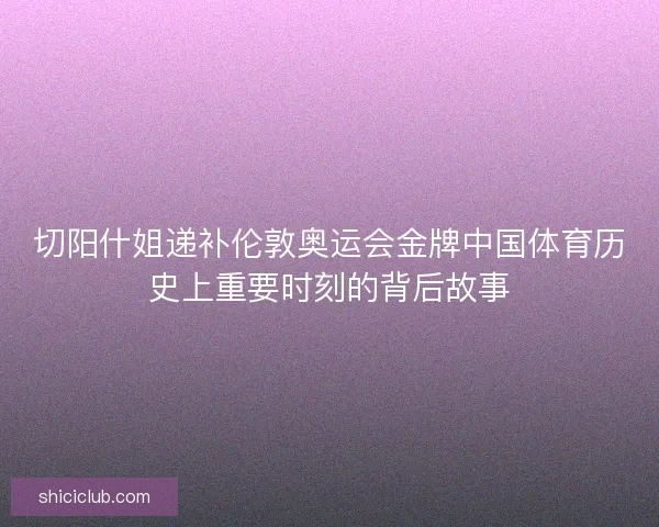 切阳什姐递补伦敦奥运会金牌中国体育历史上重要时刻的背后故事