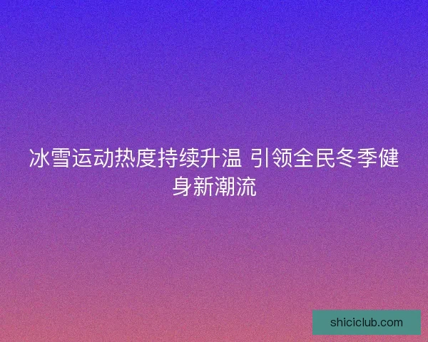 冰雪运动热度持续升温 引领全民冬季健身新潮流