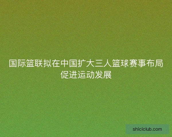 国际篮联拟在中国扩大三人篮球赛事布局促进运动发展