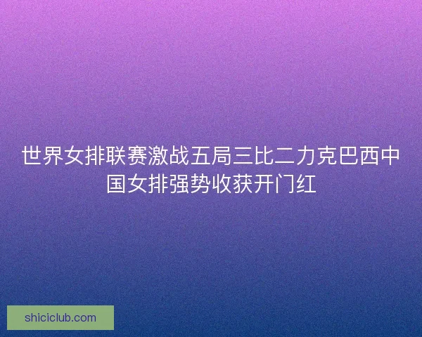 世界女排联赛激战五局三比二力克巴西中国女排强势收获开门红