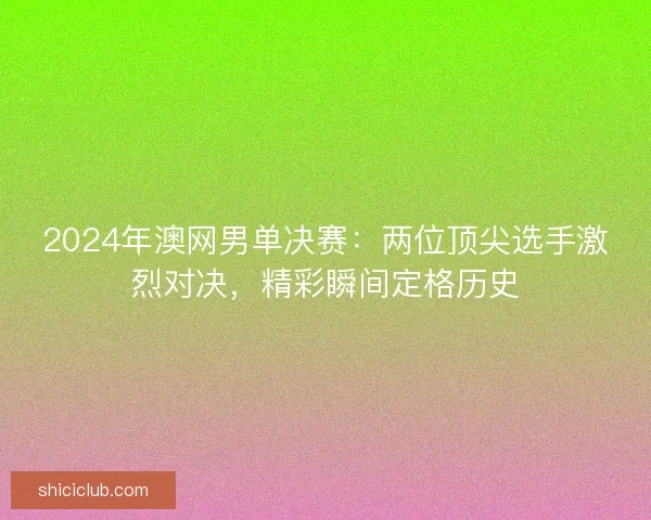 2024年澳网男单决赛：两位顶尖选手激烈对决，精彩瞬间定格历史